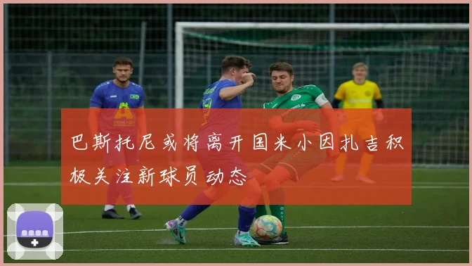 巴斯托尼或将离开国米小因扎吉积极关注新球员动态