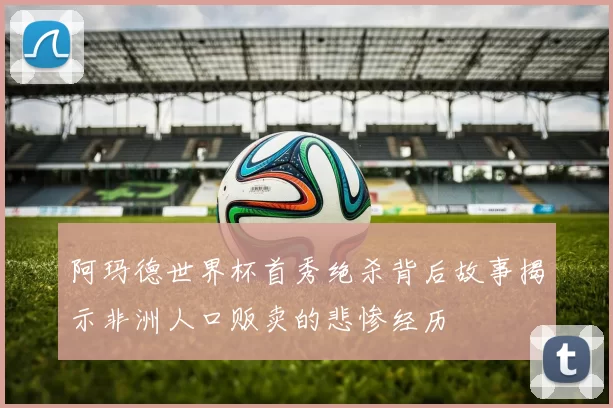 阿玛德世界杯首秀绝杀背后故事揭示非洲人口贩卖的悲惨经历