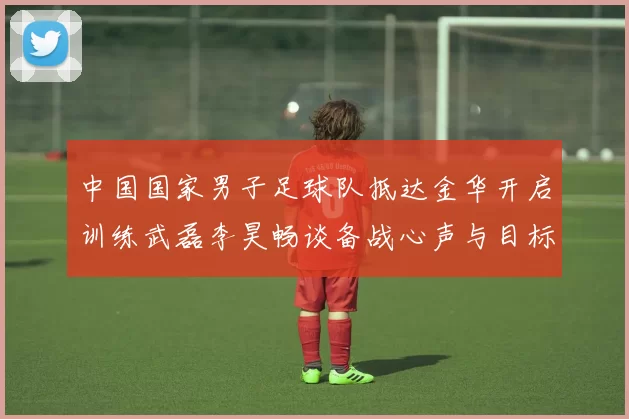 中国国家男子足球队抵达金华开启训练武磊李昊畅谈备战心声与目标