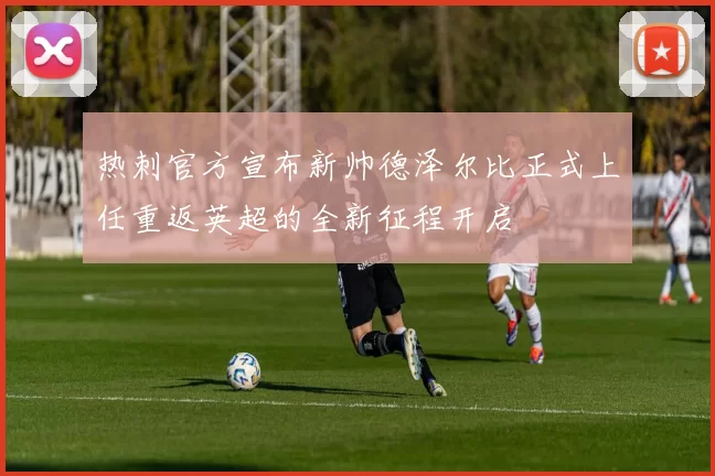 热刺官方宣布新帅德泽尔比正式上任重返英超的全新征程开启