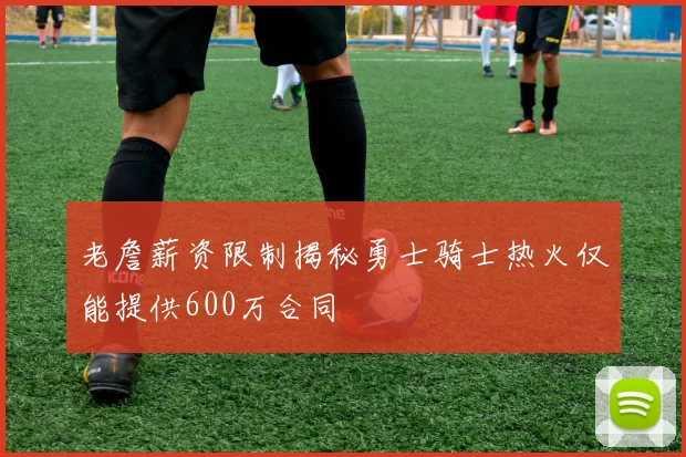 老詹薪资限制揭秘勇士骑士热火仅能提供600万合同