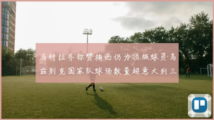 马特拉齐称赞梅西仍为顶级球员乌兹别克国家队球场数量超意大利三倍