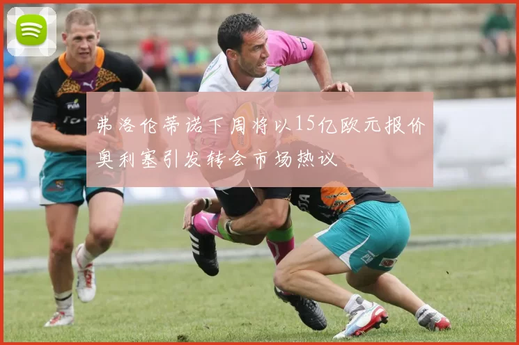弗洛伦蒂诺下周将以15亿欧元报价奥利塞引发转会市场热议