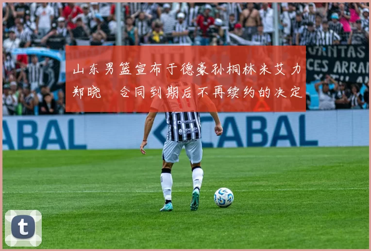 山东男篮宣布于德豪孙桐林米艾力郑晓垚合同到期后不再续约的决定