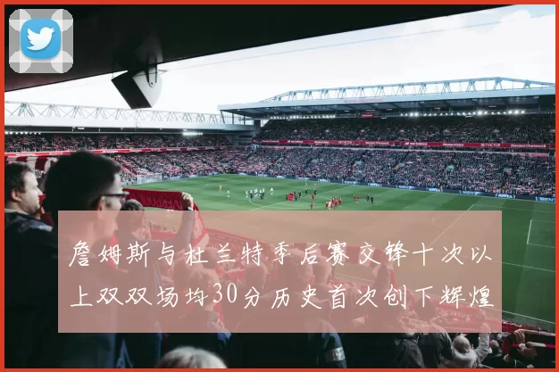 詹姆斯与杜兰特季后赛交锋十次以上双双场均30分历史首次创下辉煌纪录