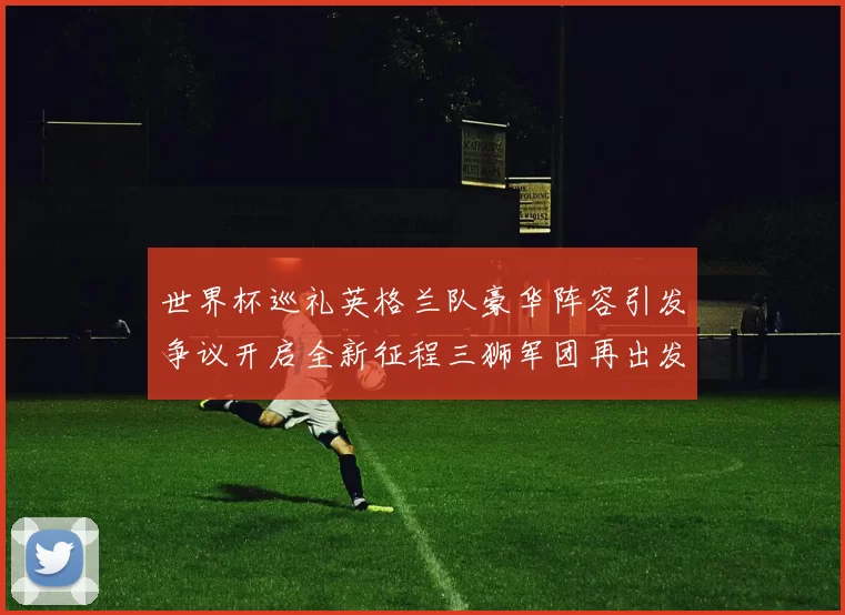 世界杯巡礼英格兰队豪华阵容引发争议开启全新征程三狮军团再出发
