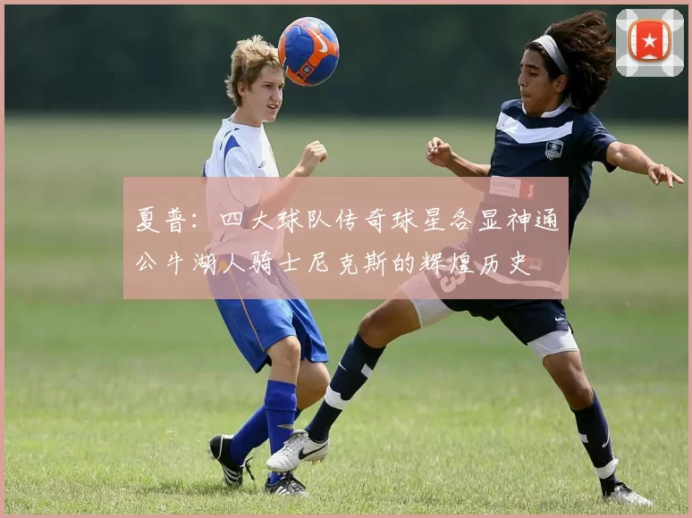 夏普：四大球队传奇球星各显神通公牛湖人骑士尼克斯的辉煌历史