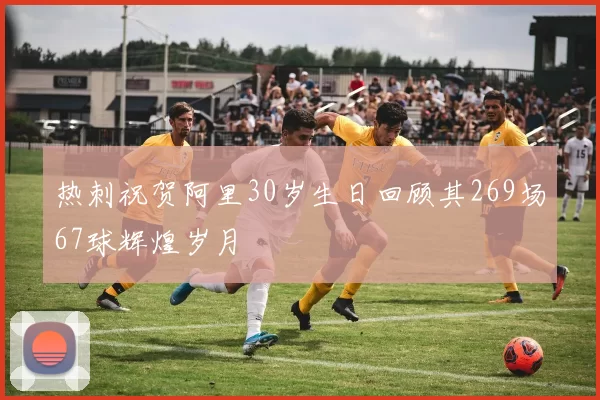 热刺祝贺阿里30岁生日回顾其269场67球辉煌岁月