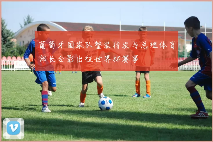葡萄牙国家队整装待发与总理体育部长合影出征世界杯赛事