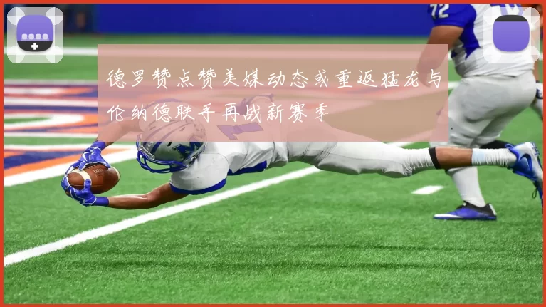 德罗赞点赞美媒动态或重返猛龙与伦纳德联手再战新赛季