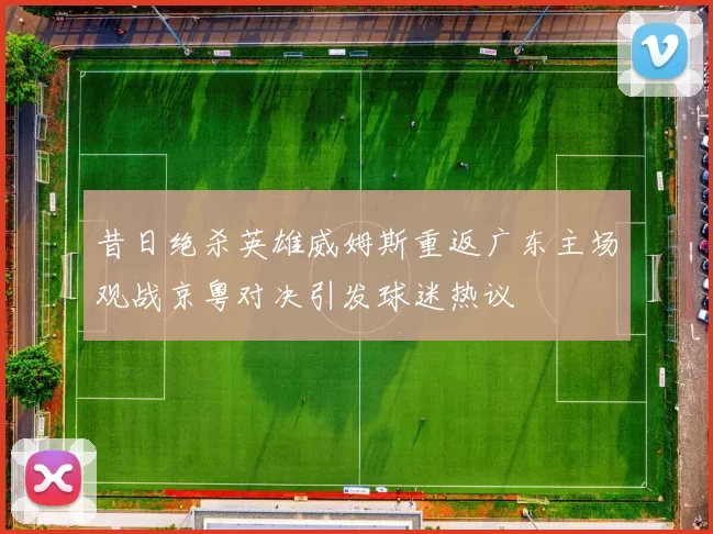 昔日绝杀英雄威姆斯重返广东主场观战京粤对决引发球迷热议