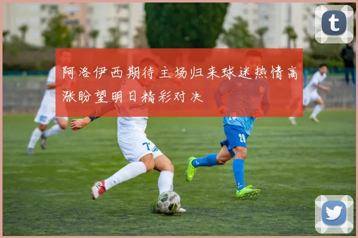阿洛伊西期待主场归来球迷热情高涨盼望明日精彩对决