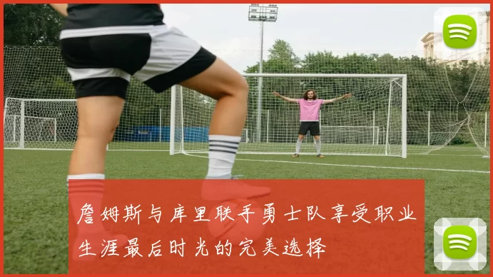 詹姆斯与库里联手勇士队享受职业生涯最后时光的完美选择