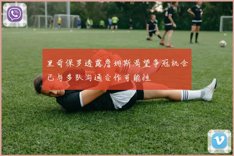里奇保罗透露詹姆斯渴望争冠机会已与多队沟通合作可能性