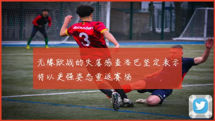 无缘欧战的失落感查洛巴坚定表示将以更强姿态重返赛场