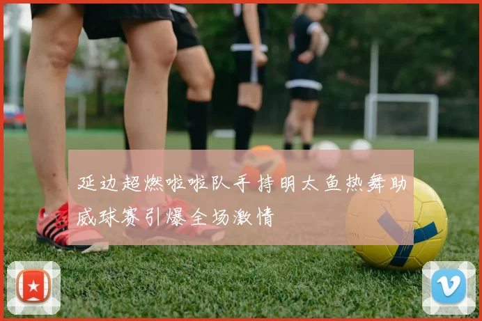 延边超燃啦啦队手持明太鱼热舞助威球赛引爆全场激情