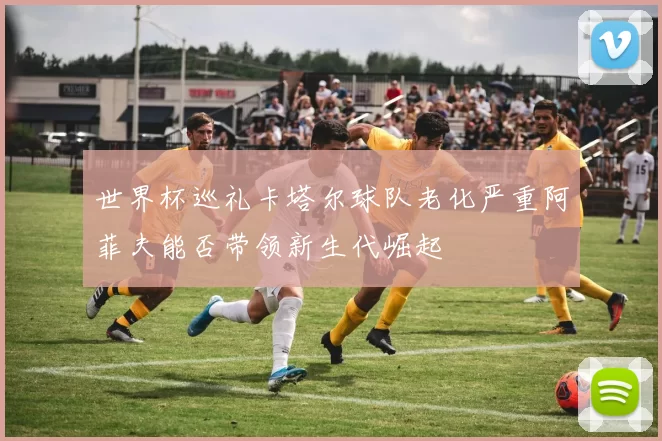 世界杯巡礼卡塔尔球队老化严重阿菲夫能否带领新生代崛起