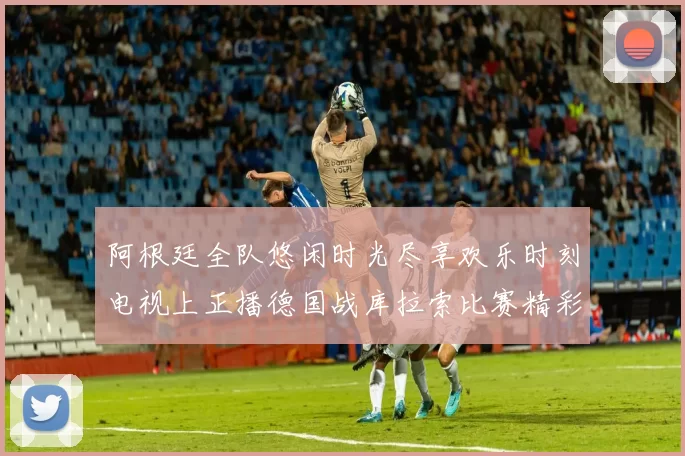 阿根廷全队悠闲时光尽享欢乐时刻电视上正播德国战库拉索比赛精彩瞬间