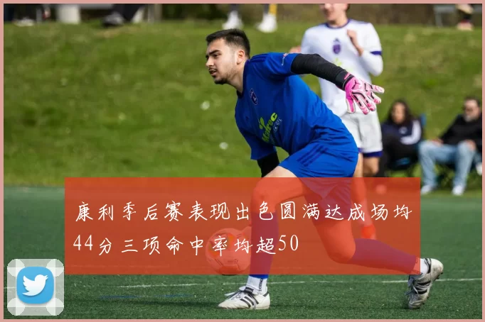 康利季后赛表现出色圆满达成场均44分三项命中率均超50