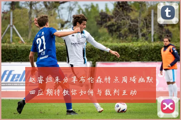 赵睿归来分享布伦森特点周琦幽默回应期待教你如何与裁判互动