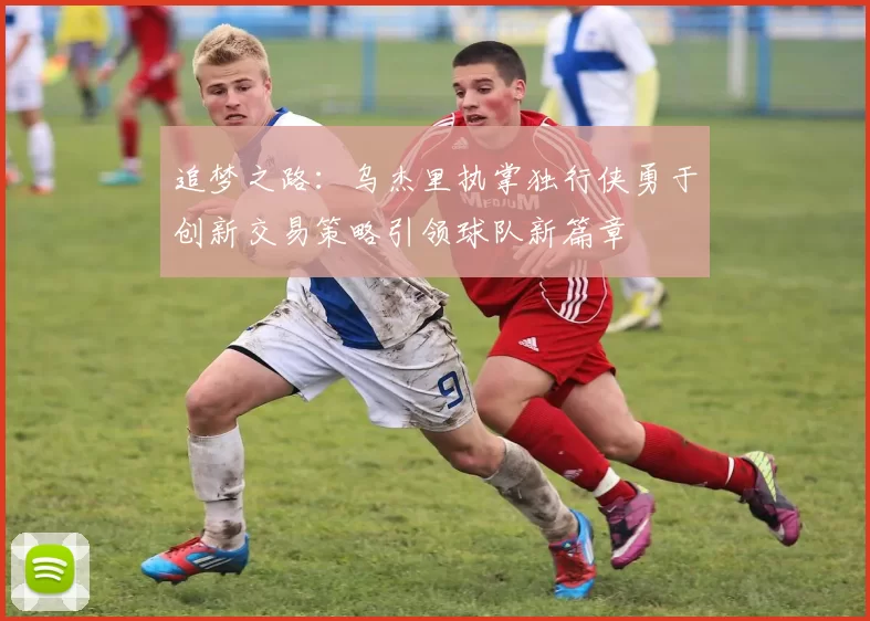 追梦之路：乌杰里执掌独行侠勇于创新交易策略引领球队新篇章