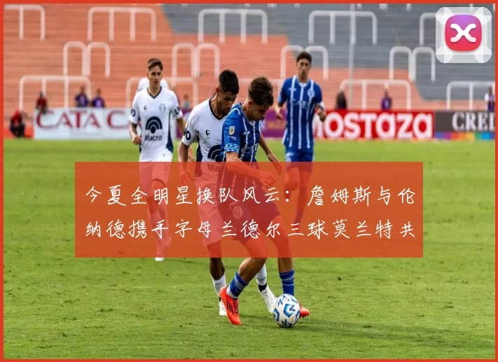 今夏全明星换队风云：詹姆斯与伦纳德携手字母兰德尔三球莫兰特共创辉煌