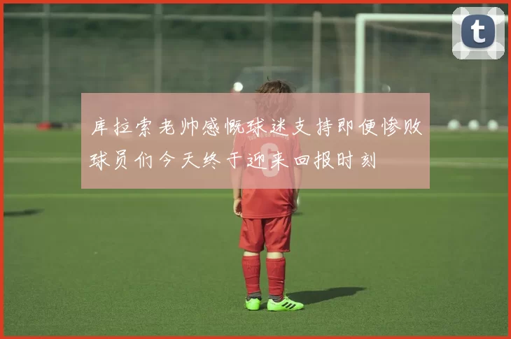 库拉索老帅感慨球迷支持即便惨败球员们今天终于迎来回报时刻