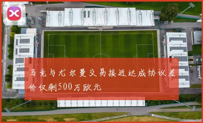 马竞与尤尔曼交易接近达成协议差价仅剩500万欧元